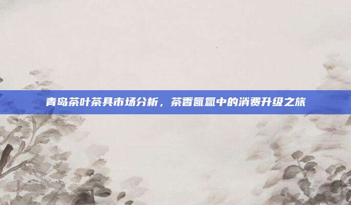 青岛茶叶茶具市场分析,茶香氤氲中的消费升级之旅