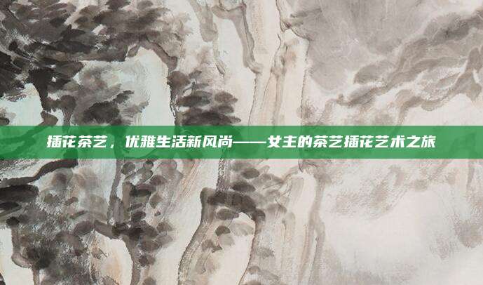 插花茶艺,优雅生活新风尚——女主的茶艺插花艺术之旅