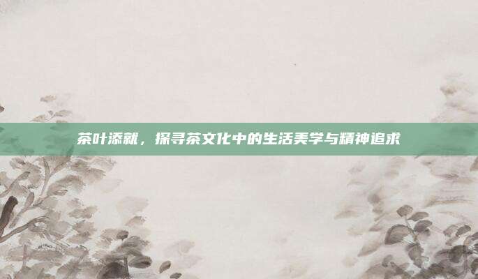 茶叶添就,探寻茶文化中的生活美学与精神追求