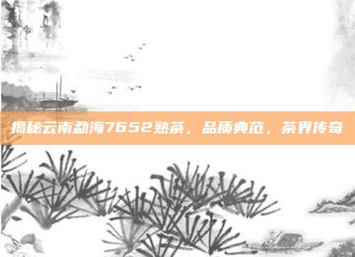 揭秘云南勐海7652熟茶,品质典范,茶界传奇