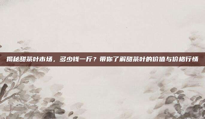 揭秘甜茶叶市场,多少钱一斤?带你了解甜茶叶的价值与价格行情