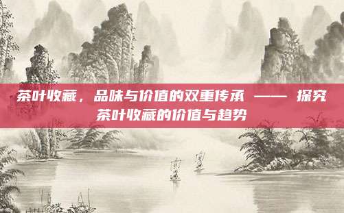 茶叶收藏，品味与价值的双重传承 —— 探究茶叶收藏的价值与趋势