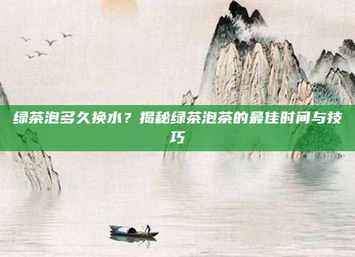 绿茶泡多久换水?揭秘绿茶泡茶的最佳时间与技巧