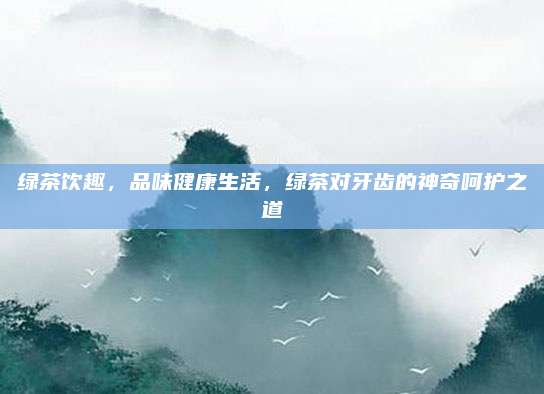 绿茶饮趣,品味健康生活,绿茶对牙齿的神奇呵护之道