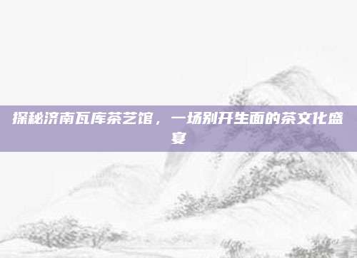 探秘济南瓦库茶艺馆，一场别开生面的茶文化盛宴
