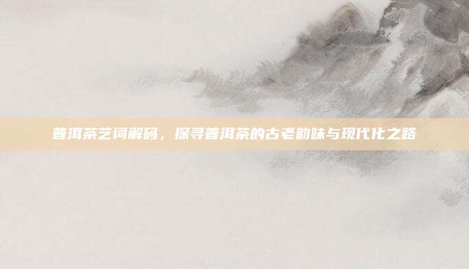 普洱茶艺词解码,探寻普洱茶的古老韵味与现代化之路