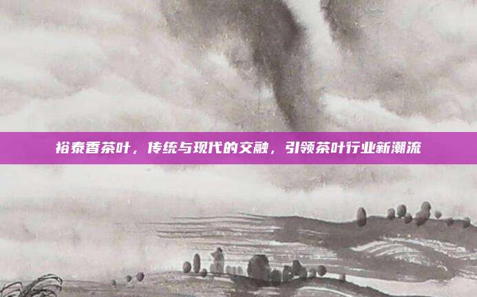 裕泰香茶叶,传统与现代的交融,引领茶叶行业新潮流