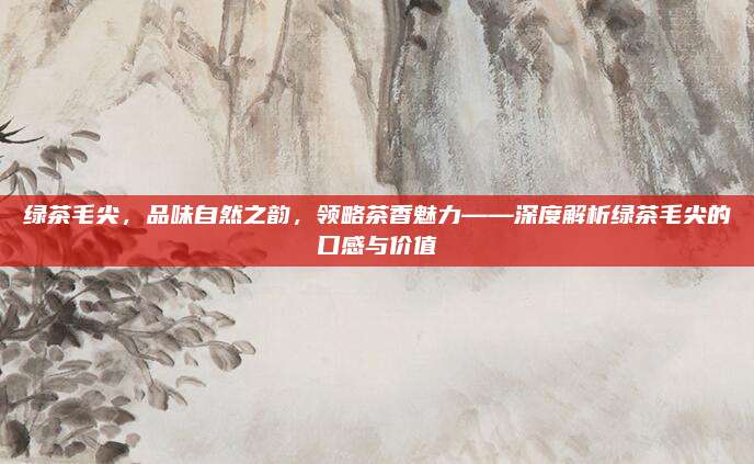 绿茶毛尖,品味自然之韵,领略茶香魅力——深度解析绿茶毛尖的口感与价值