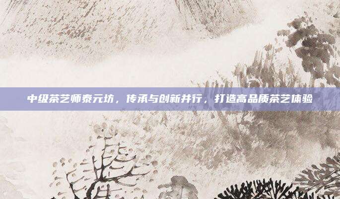 中级茶艺师泰元坊,传承与创新并行,打造高品质茶艺体验