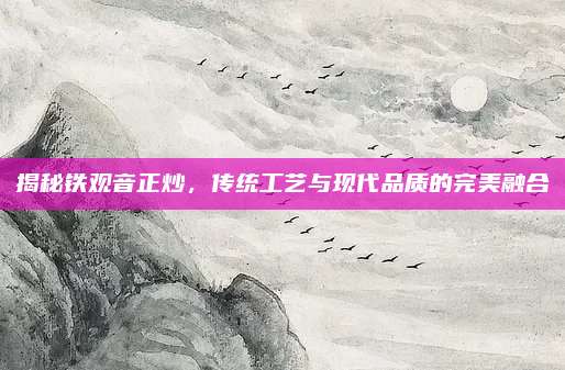 揭秘铁观音正炒,传统工艺与现代品质的完美融合