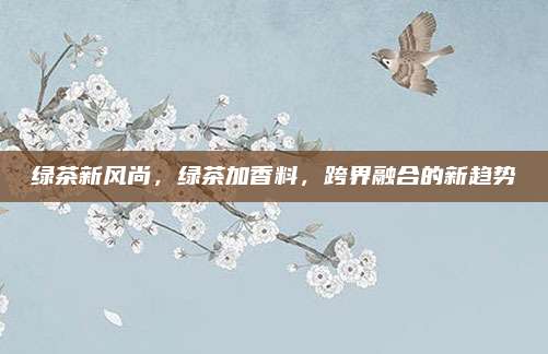 绿茶新风尚,绿茶加香料,跨界融合的新趋势
