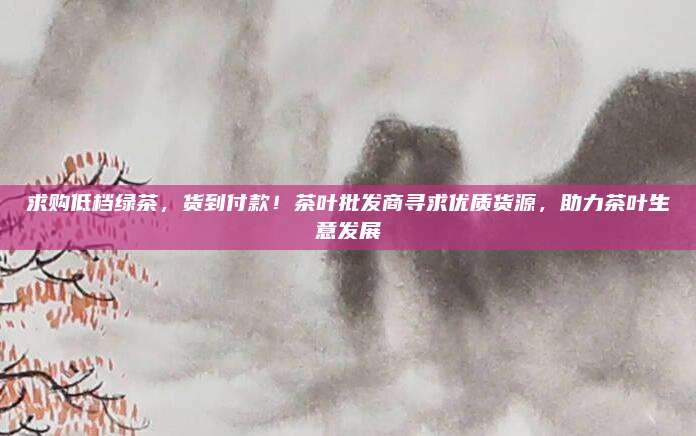 求购低档绿茶，货到付款！茶叶批发商寻求优质货源，助力茶叶生意发展