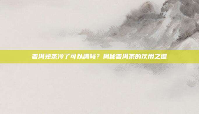 普洱熟茶冷了可以喝吗？揭秘普洱茶的饮用之道