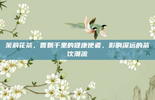 茉莉花茶,香飘千里的健康使者,影响深远的茶饮潮流