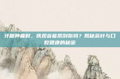 牙龈肿痛时，铁观音能帮到你吗？揭秘茶叶与口腔健康的秘密