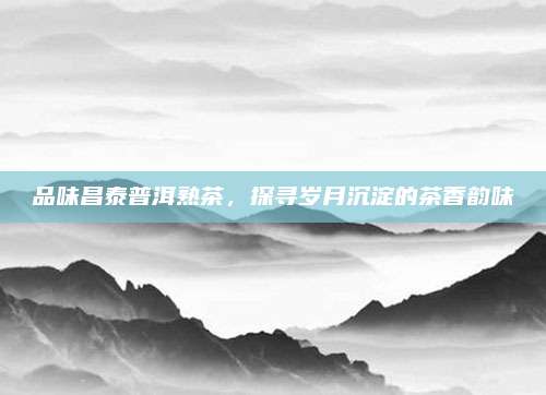 品味昌泰普洱熟茶，探寻岁月沉淀的茶香韵味