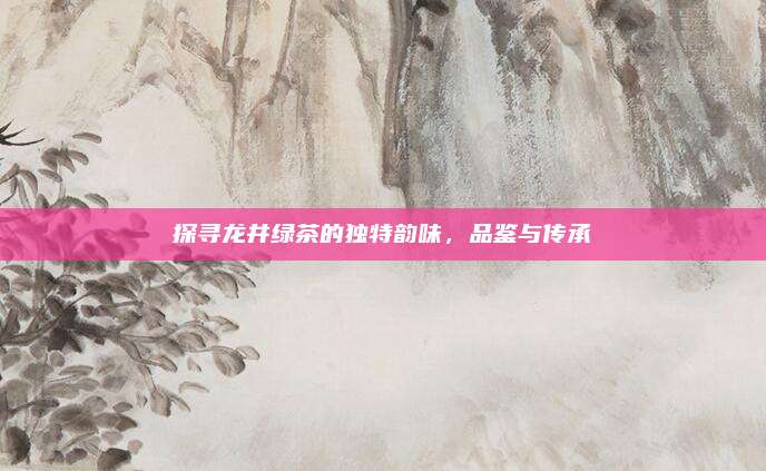 探寻龙井绿茶的独特韵味,品鉴与传承