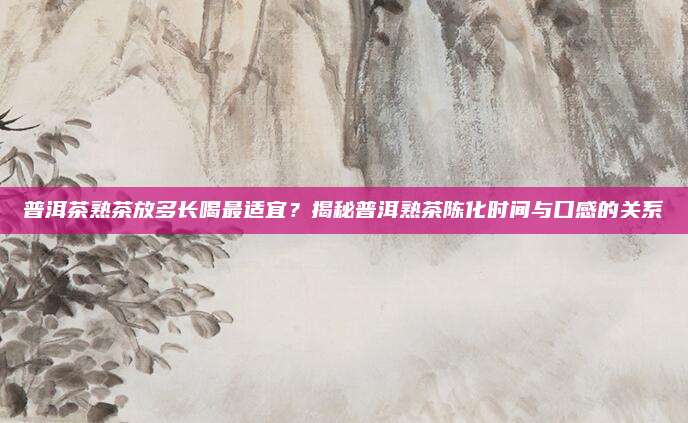 普洱茶熟茶放多长喝最适宜?揭秘普洱熟茶陈化时间与口感的关系