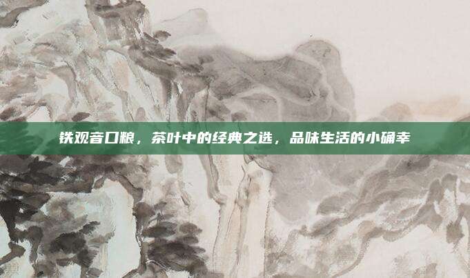 铁观音口粮，茶叶中的经典之选，品味生活的小确幸