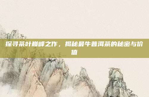 探寻茶叶巅峰之作,揭秘最牛普洱茶的秘密与价值