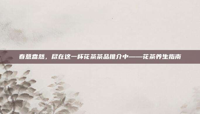 春意盎然,尽在这一杯花茶茶品推介中——花茶养生指南