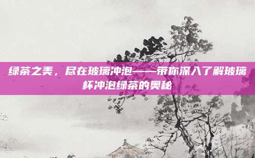 绿茶之美,尽在玻璃冲泡——带你深入了解玻璃杯冲泡绿茶的奥秘