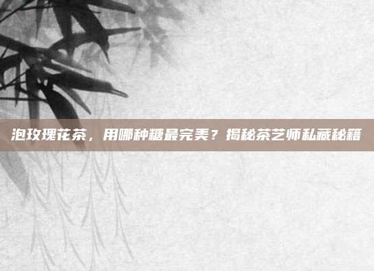 泡玫瑰花茶,用哪种糖最完美?揭秘茶艺师私藏秘籍