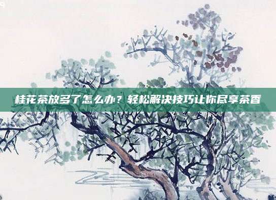 桂花茶放多了怎么办?轻松解决技巧让你尽享茶香