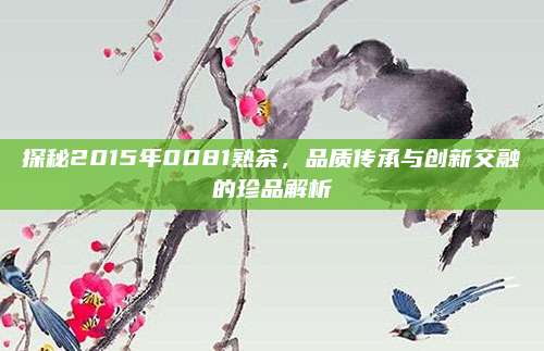 探秘2015年0081熟茶,品质传承与创新交融的珍品解析