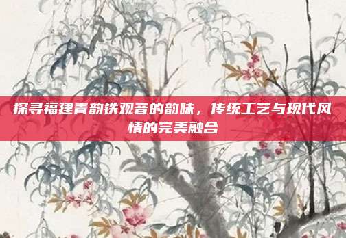 探寻福建青韵铁观音的韵味,传统工艺与现代风情的完美融合