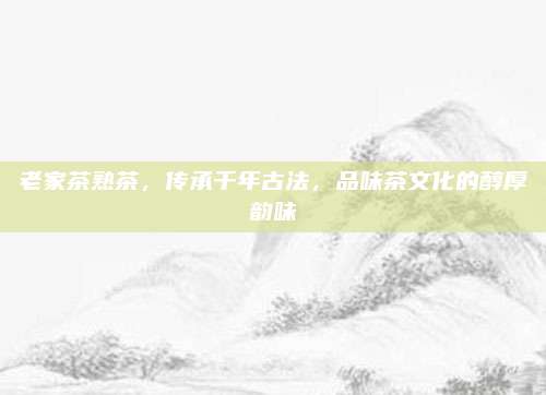 老家茶熟茶，传承千年古法，品味茶文化的醇厚韵味