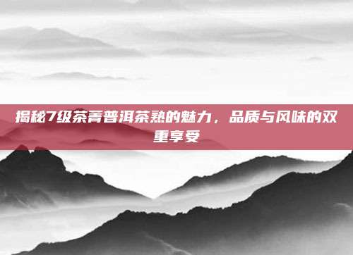 揭秘7级茶菁普洱茶熟的魅力,品质与风味的双重享受