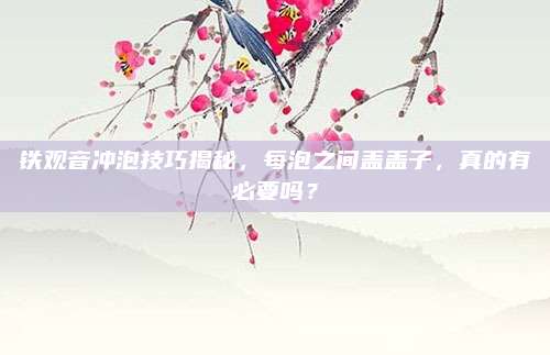 铁观音冲泡技巧揭秘，每泡之间盖盖子，真的有必要吗？
