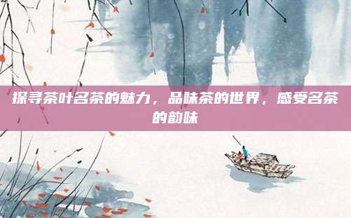 探寻茶叶名茶的魅力,品味茶的世界,感受名茶的韵味