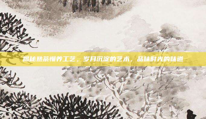 揭秘熟茶慢养工艺，岁月沉淀的艺术，品味时光的味道