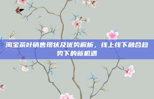 淘宝茶叶销售现状及优势解析，线上线下融合趋势下的新机遇