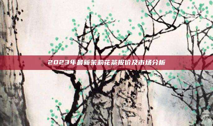 2023年最新茉莉花茶报价及市场分析