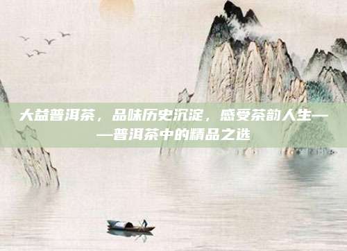 大益普洱茶，品味历史沉淀，感受茶韵人生——普洱茶中的精品之选