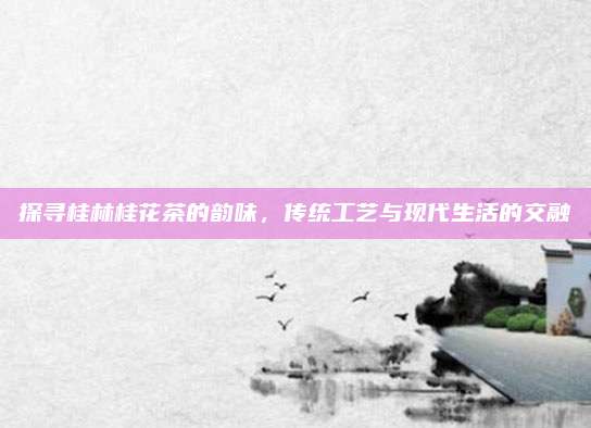 探寻桂林桂花茶的韵味，传统工艺与现代生活的交融
