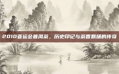 2010亚运会普洱茶，历史印记与茶香飘扬的传奇
