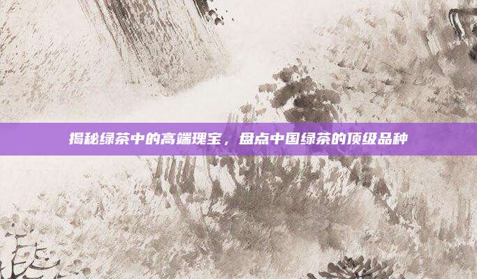 揭秘绿茶中的高端瑰宝,盘点中国绿茶的顶级品种