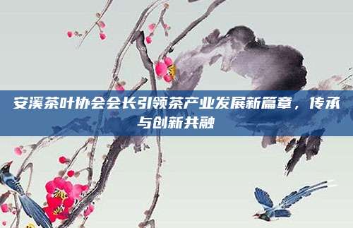 安溪茶叶协会会长引领茶产业发展新篇章，传承与创新共融