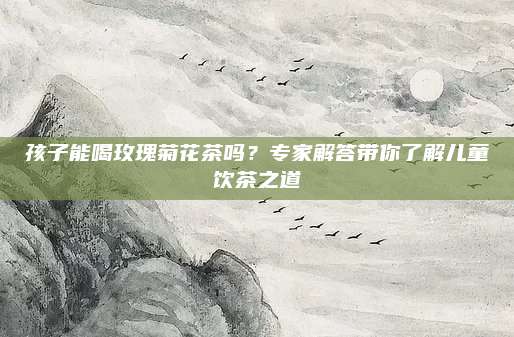 孩子能喝玫瑰菊花茶吗?专家解答带你了解儿童饮茶之道