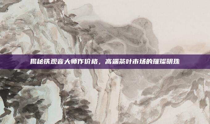 揭秘铁观音大师作价格，高端茶叶市场的璀璨明珠