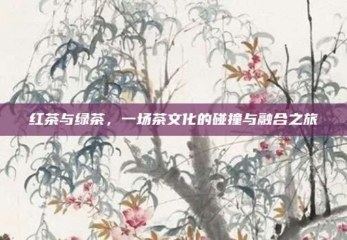 红茶与绿茶，一场茶文化的碰撞与融合之旅