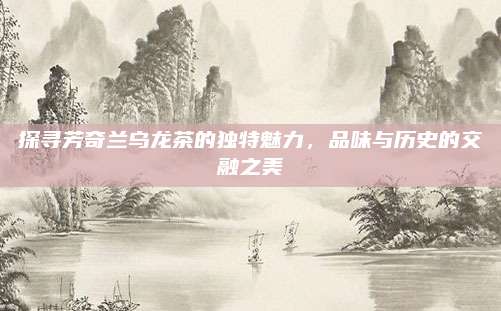 探寻芳奇兰乌龙茶的独特魅力，品味与历史的交融之美
