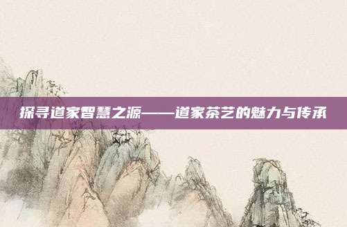 探寻道家智慧之源——道家茶艺的魅力与传承
