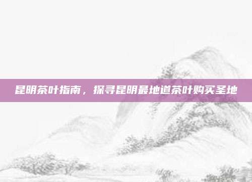 昆明茶叶指南,探寻昆明最地道茶叶购买圣地