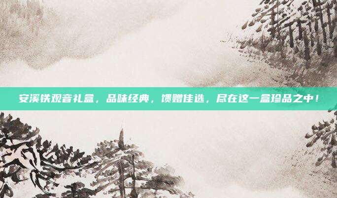 安溪铁观音礼盒，品味经典，馈赠佳选，尽在这一盒珍品之中！