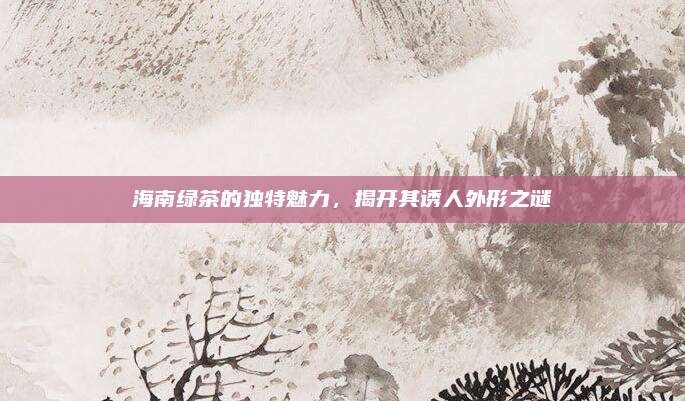 海南绿茶的独特魅力,揭开其诱人外形之谜